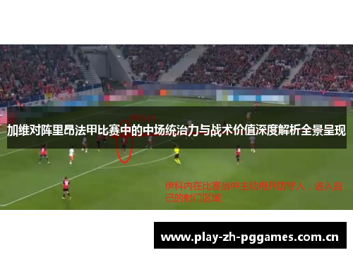 加维对阵里昂法甲比赛中的中场统治力与战术价值深度解析全景呈现
